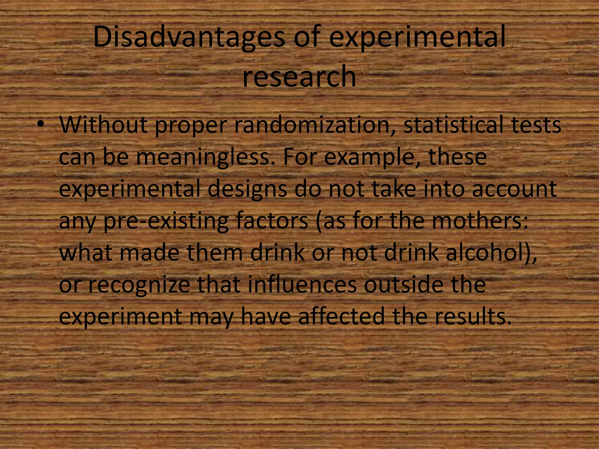 Disadvantages of experimental
research
• Without proper randomization, statistical tests
can be meaningless. For example, these
experimental designs do not take into account
any pre-existing factors (as for the mothers:
what made them drink or not drink alcohol),
or recognize that influences outside the
experiment may have affected the results.

 