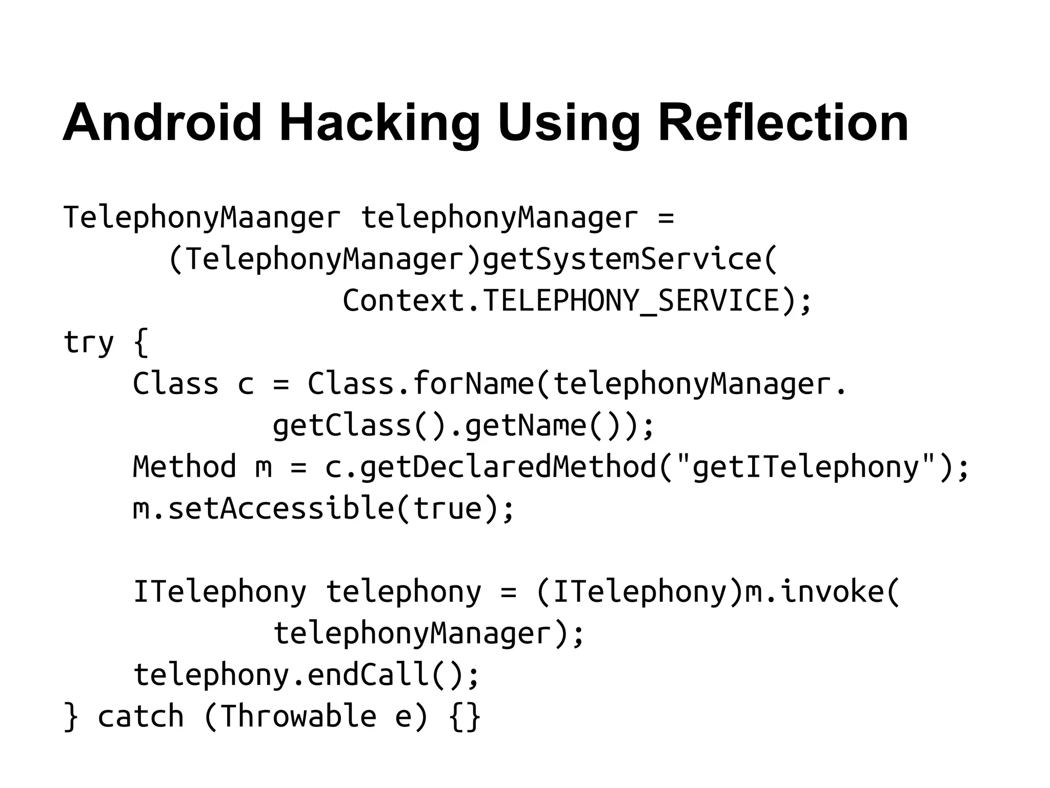 Android Hacking Using Reflection TelephonyMaanger telephonyManager = (TelephonyManager)getSystemService( Context.TELEPHONY_SERVICE); try { Class c = Class.forName(telephonyManager. getClass().getName()); Method m = c.getDeclaredMethod("getITelephony"); m.setAccessible(true); ITelephony telephony = (ITelephony)m.invoke( telephonyManager); telephony.endCall(); } catch (Throwable e) {}