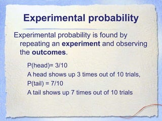 Experimental probability
Experimental probability is found by
repeating an experiment and observing
the outcomes.
P(head)= 3/10
A head shows up 3 times out of 10 trials,
P(tail) = 7/10
A tail shows up 7 times out of 10 trials
 