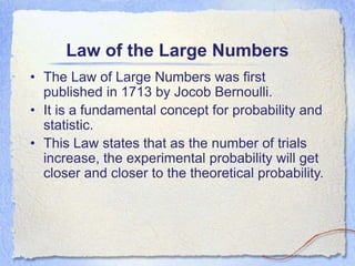 Law of the Large Numbers
• The Law of Large Numbers was first
published in 1713 by Jocob Bernoulli.
• It is a fundamental concept for probability and
statistic.
• This Law states that as the number of trials
increase, the experimental probability will get
closer and closer to the theoretical probability.
 