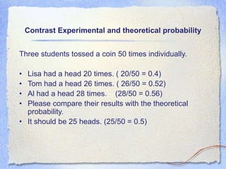 Contrast Experimental and theoretical probability
Three students tossed a coin 50 times individually.
• Lisa had a head 20 times. ( 20/50 = 0.4)
• Tom had a head 26 times. ( 26/50 = 0.52)
• Al had a head 28 times. (28/50 = 0.56)
• Please compare their results with the theoretical
probability.
• It should be 25 heads. (25/50 = 0.5)
 
