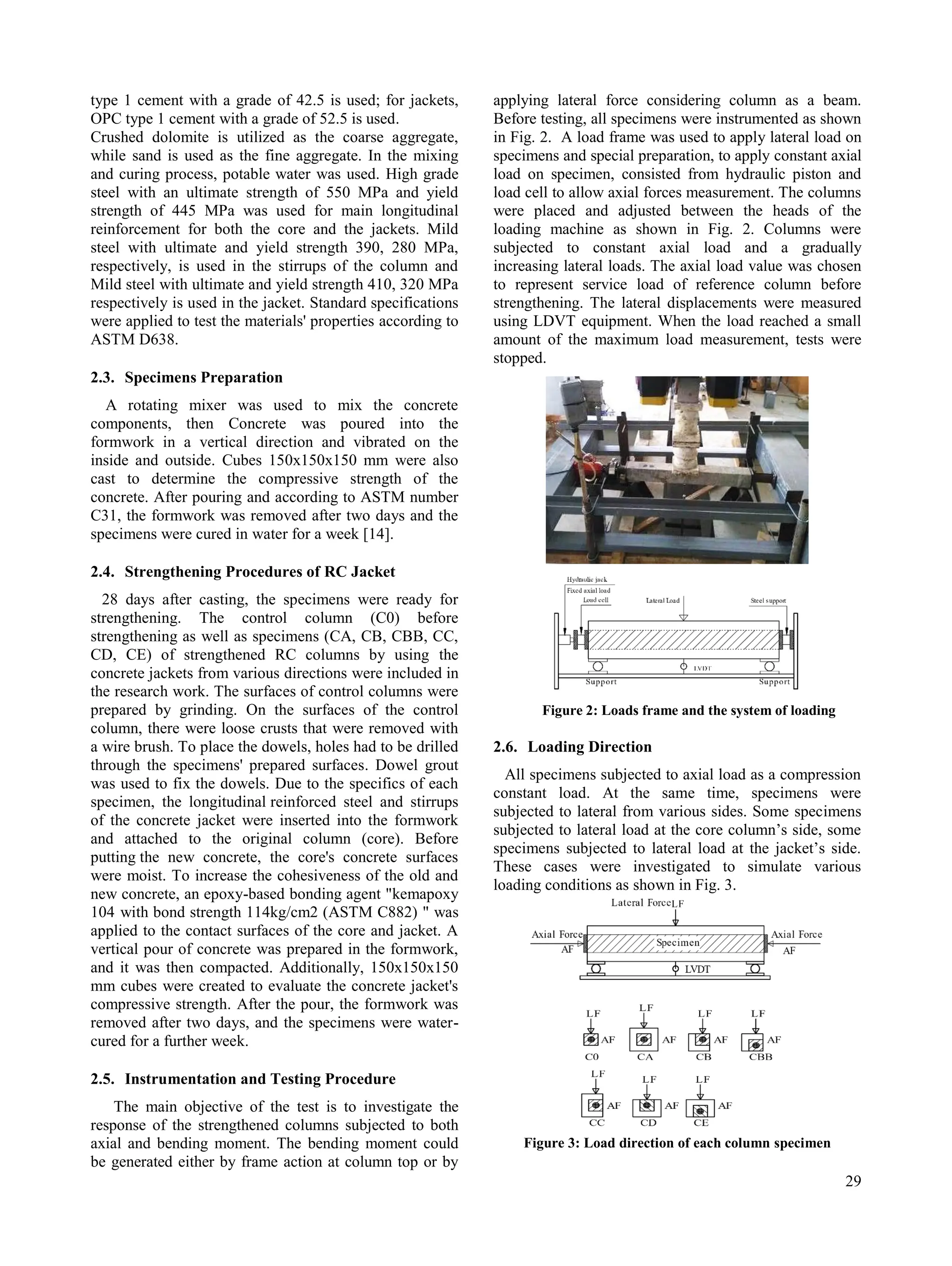 29
type 1 cement with a grade of 42.5 is used; for jackets,
OPC type 1 cement with a grade of 52.5 is used.
Crushed dolomite is utilized as the coarse aggregate,
while sand is used as the fine aggregate. In the mixing
and curing process, potable water was used. High grade
steel with an ultimate strength of 550 MPa and yield
strength of 445 MPa was used for main longitudinal
reinforcement for both the core and the jackets. Mild
steel with ultimate and yield strength 390, 280 MPa,
respectively, is used in the stirrups of the column and
Mild steel with ultimate and yield strength 410, 320 MPa
respectively is used in the jacket. Standard specifications
were applied to test the materials' properties according to
ASTM D638.
2.3. Specimens Preparation
A rotating mixer was used to mix the concrete
components, then Concrete was poured into the
formwork in a vertical direction and vibrated on the
inside and outside. Cubes 150x150x150 mm were also
cast to determine the compressive strength of the
concrete. After pouring and according to ASTM number
C31, the formwork was removed after two days and the
specimens were cured in water for a week [14].
2.4. Strengthening Procedures of RC Jacket
28 days after casting, the specimens were ready for
strengthening. The control column (C0) before
strengthening as well as specimens (CA, CB, CBB, CC,
CD, CE) of strengthened RC columns by using the
concrete jackets from various directions were included in
the research work. The surfaces of control columns were
prepared by grinding. On the surfaces of the control
column, there were loose crusts that were removed with
a wire brush. To place the dowels, holes had to be drilled
through the specimens' prepared surfaces. Dowel grout
was used to fix the dowels. Due to the specifics of each
specimen, the longitudinal reinforced steel and stirrups
of the concrete jacket were inserted into the formwork
and attached to the original column (core). Before
putting the new concrete, the core's concrete surfaces
were moist. To increase the cohesiveness of the old and
new concrete, an epoxy-based bonding agent "kemapoxy
104 with bond strength 114kg/cm2 (ASTM C882) " was
applied to the contact surfaces of the core and jacket. A
vertical pour of concrete was prepared in the formwork,
and it was then compacted. Additionally, 150x150x150
mm cubes were created to evaluate the concrete jacket's
compressive strength. After the pour, the formwork was
removed after two days, and the specimens were water-
cured for a further week.
2.5. Instrumentation and Testing Procedure
The main objective of the test is to investigate the
response of the strengthened columns subjected to both
axial and bending moment. The bending moment could
be generated either by frame action at column top or by
applying lateral force considering column as a beam.
Before testing, all specimens were instrumented as shown
in Fig. 2. A load frame was used to apply lateral load on
specimens and special preparation, to apply constant axial
load on specimen, consisted from hydraulic piston and
load cell to allow axial forces measurement. The columns
were placed and adjusted between the heads of the
loading machine as shown in Fig. 2. Columns were
subjected to constant axial load and a gradually
increasing lateral loads. The axial load value was chosen
to represent service load of reference column before
strengthening. The lateral displacements were measured
using LDVT equipment. When the load reached a small
amount of the maximum load measurement, tests were
stopped.
Figure 2: Loads frame and the system of loading
2.6. Loading Direction
All specimens subjected to axial load as a compression
constant load. At the same time, specimens were
subjected to lateral from various sides. Some specimens
subjected to lateral load at the core column’s side, some
specimens subjected to lateral load at the jacket’s side.
These cases were investigated to simulate various
loading conditions as shown in Fig. 3.
Figure 3: Load direction of each column specimen
 