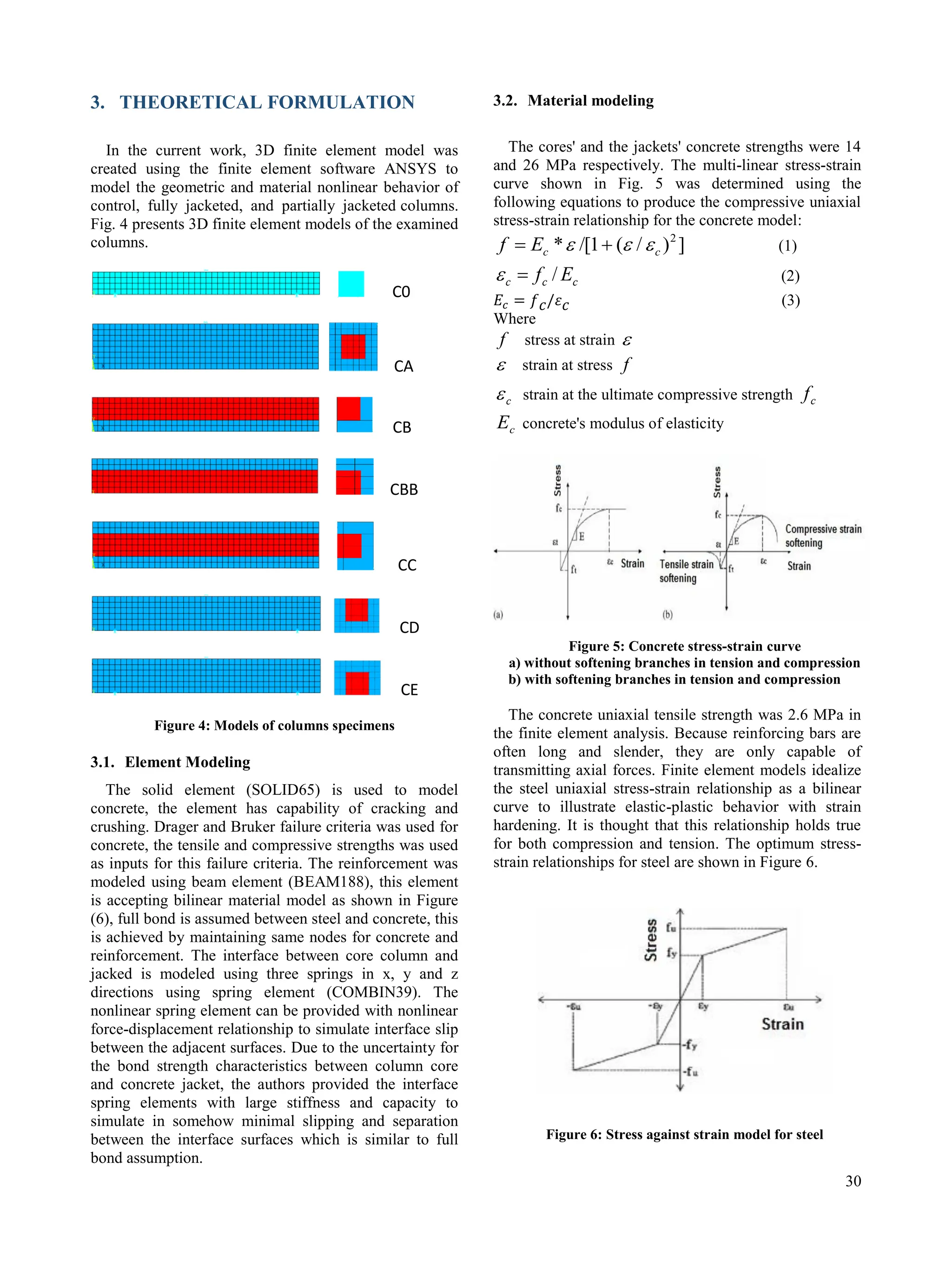 30
3. THEORETICAL FORMULATION
In the current work, 3D finite element model was
created using the finite element software ANSYS to
model the geometric and material nonlinear behavior of
control, fully jacketed, and partially jacketed columns.
Fig. 4 presents 3D finite element models of the examined
columns.
C0
CA
CB
CBB
CC
CD
CE
Figure 4: Models of columns specimens
3.1. Element Modeling
The solid element (SOLID65) is used to model
concrete, the element has capability of cracking and
crushing. Drager and Bruker failure criteria was used for
concrete, the tensile and compressive strengths was used
as inputs for this failure criteria. The reinforcement was
modeled using beam element (BEAM188), this element
is accepting bilinear material model as shown in Figure
(6), full bond is assumed between steel and concrete, this
is achieved by maintaining same nodes for concrete and
reinforcement. The interface between core column and
jacked is modeled using three springs in x, y and z
directions using spring element (COMBIN39). The
nonlinear spring element can be provided with nonlinear
force-displacement relationship to simulate interface slip
between the adjacent surfaces. Due to the uncertainty for
the bond strength characteristics between column core
and concrete jacket, the authors provided the interface
spring elements with large stiffness and capacity to
simulate in somehow minimal slipping and separation
between the interface surfaces which is similar to full
bond assumption.
3.2. Material modeling
The cores' and the jackets' concrete strengths were 14
and 26 MPa respectively. The multi-linear stress-strain
curve shown in Fig. 5 was determined using the
following equations to produce the compressive uniaxial
stress-strain relationship for the concrete model:
]
)
/
(
1
/[
* 2
c
c
E
f 

 
 (1)
c
c
c E
f /

 (2)
(3)
Where
f stress at strain 
 strain at stress f
c
 strain at the ultimate compressive strength c
f
c
E concrete's modulus of elasticity
Figure 5: Concrete stress-strain curve
a) without softening branches in tension and compression
b) with softening branches in tension and compression
The concrete uniaxial tensile strength was 2.6 MPa in
the finite element analysis. Because reinforcing bars are
often long and slender, they are only capable of
transmitting axial forces. Finite element models idealize
the steel uniaxial stress-strain relationship as a bilinear
curve to illustrate elastic-plastic behavior with strain
hardening. It is thought that this relationship holds true
for both compression and tension. The optimum stress-
strain relationships for steel are shown in Figure 6.
Figure 6: Stress against strain model for steel
 