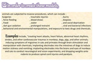animals are subjected to invasive procedures, which can include :
Surgeries , traumatic injuries , burns
, force-feeding , blood draws , biopsies
, Food , water , and social deprivation
, dart gun sedation , prolonged restraint , viral and bacterial infections
, behavioral and environmental manipulations, and exposure to toxic drugs and chemicals.
Examples include, “creating heart attacks, heart failure, abnormal heart rhythms,
strokes, and other cardiovascular traumas in monkeys, dogs, pigs, and other animals;
inducing symptoms of migraines in cats and primates through brain stimulation and
manipulation with chemicals; implanting electrodes into the intestines of dogs to induce
motion sickness and vomiting; implanting electrodes into the brains and eyes of monkeys
and cats to conduct neurological and vision experiments; and dropping weights onto
rodents to produce spinal cord injuries and paralysis.
 