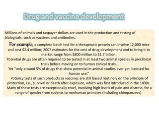 Millions of animals and taxpayer dollars are used in the production and testing of
biologicals, such as vaccines and antibodies.
For example, a complete batch test for a therapeutic protein can involve 12,000 mice
and cost $2.4 million; 2007 estimates for the cost of drug development and to bring it to
market range from $800 million to $1.7 billion.
Potential drugs are often required to be tested in at least two animal species in preclinical
trials before moving on to human clinical trials.
Yet “only around 5% of drugs that show potential in animal studies ever get licensed for
human use.”
Potency tests of such products as vaccines are still based routinely on the principle of
protection, i.e., survival or death after exposure, which was first introduced in the 1890s.
Many of these tests are exceptionally cruel, involving high levels of pain and distress for a
range of species from rodents to nonhuman primates (including chimpanzees).
 