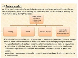  Animal model :
is a living, non-human animal used during the research and investigation of human disease,
for the purpose of better understanding the disease without the added risk of harming an
actual human being during the process.
•
• The animal chosen usually meets a determined taxonomic equivalency to humans, so as to
react to disease or its treatment in a way that resembles human physiology as needed.
• The use of animal models allows researchers to investigate disease states in ways which
would be inaccessible in a human patient, performing procedures on the non-human
animal that imply a level of harm that would not be considered ethical to inflict on a
human.
• Many drugs, treatments and cures for human diseases have been developed with the use
of animal models.
Animal models
serving in
research may
have an
existing inbred induced disease
injury that is
similar to a
human condition
 