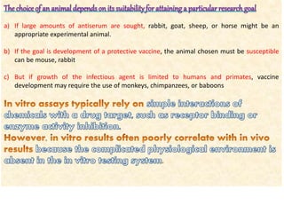 The choice of an animal depends on its suitabilityfor attaining a particular researchgoal
a) If large amounts of antiserum are sought, rabbit, goat, sheep, or horse might be an
appropriate experimental animal.
b) If the goal is development of a protective vaccine, the animal chosen must be susceptible
can be mouse, rabbit
c) But if growth of the infectious agent is limited to humans and primates, vaccine
development may require the use of monkeys, chimpanzees, or baboons
 