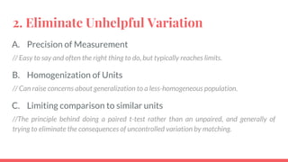 2. Eliminate Unhelpful Variation
A. Precision of Measurement
// Easy to say and often the right thing to do, but typically reaches limits.
B. Homogenization of Units
// Can raise concerns about generalization to a less-homogeneous population.
C. Limiting comparison to similar units
//The principle behind doing a paired t-test rather than an unpaired, and generally of
trying to eliminate the consequences of uncontrolled variation by matching.
 