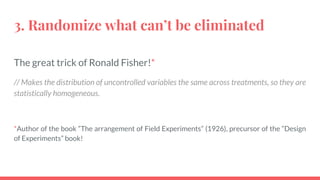 3. Randomize what can’t be eliminated
The great trick of Ronald Fisher!*
// Makes the distribution of uncontrolled variables the same across treatments, so they are
statistically homogeneous.
*Author of the book “The arrangement of Field Experiments” (1926), precursor of the “Design
of Experiments” book!
 