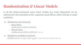 Randomization & Linear Models
In all the below-mentioned cases, linear models (e.g. Linear Regression) can be
sufficient for the estimation of the expected causal effects, either entirely or under
conditions.
● Randomize one treatment
○ Binary Values
Coefficient on X: E[Y|X=1]-E[Y|X=0]
○ Discrete Values
Coefficients on X: E[Y|X=x]-E[Y|X=0] //for all x
● Randomize multiple treatments
E[Y|do(X=x,Z=z)] = μ + fX
(x) + fZ
(z) + fXZ
(x,z) //only if levels of X and Z are discrete
 