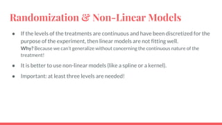 Randomization & Non-Linear Models
● If the levels of the treatments are continuous and have been discretized for the
purpose of the experiment, then linear models are not fitting well.
Why? Because we can’t generalize without concerning the continuous nature of the
treatment!
● It is better to use non-linear models (like a spline or a kernel).
● Important: at least three levels are needed!
 