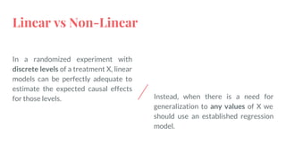 Linear vs Non-Linear
In a randomized experiment with
discrete levels of a treatment X, linear
models can be perfectly adequate to
estimate the expected causal effects
for those levels. Instead, when there is a need for
generalization to any values of X we
should use an established regression
model.
 