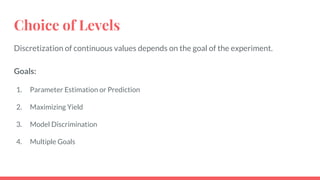 Choice of Levels
Discretization of continuous values depends on the goal of the experiment.
Goals:
1. Parameter Estimation or Prediction
2. Maximizing Yield
3. Model Discrimination
4. Multiple Goals
 