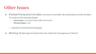 Other Issues
● Multiple Manipulated Variables: we want to consider all combinations of all variables.
To achieve that: factorial design!
○ Advantages: can detect all possible interactions
○ Disadvantages: cost!
→ Solution: Partial factorial design!
● Blocking: Divide experimental units into relatively-homogeneous “blocks”.
 