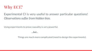 Why ECI?
Experimental CI is very useful to answer particular questions!
Observations suffer from hidden bias.
Using experiments to prove causality is very powerful,
...but...
Things are much more complicated (need to design the experiments).
 