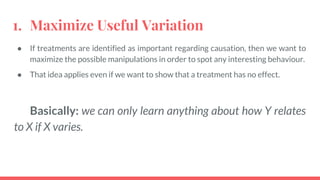 1. Maximize Useful Variation
● If treatments are identified as important regarding causation, then we want to
maximize the possible manipulations in order to spot any interesting behaviour.
● That idea applies even if we want to show that a treatment has no effect.
Basically: we can only learn anything about how Y relates
to X if X varies.
 