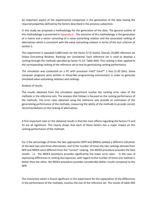 An important aspect of the experimental comparison is the generation of the data having the
required properties defined by the factors described in the previous subsection.

In this study we proposed a methodology for the generation of the data. The general outline of
this methodology is presented in Appendix A . The outcome of this methodology is the generation
of a matrix and a vector consisting of a value outranking relation and the associated ranking of
alternatives which is consistent with the value outranking relation in terms of the test criterion of
section 3.

This experiment is repeated 5,000 times for the factor F2 (5 levels). Overall, 25,000 reference set
(Value Outranking Relation, Ranking) are considered. Each reference set is used to develop a
ranking through the methods specified by factor F1 (cf. Table XXX). This ranking is then applied to
the corresponding ranking of the reference set to test its generalizing ranking performance.

The simulation was conducted on a PC with processor Intel® Corel™ 2 Duo (2.20 GHz). Some
computer programs were written in Visual.Net programming environment in order to generate
simulated value outranking relations and rankings.

Analysis of results

The results obtained from the simulation experiment involve the ranking error rates of the
methods in the reference sets. The analysis that follows is focused on the ranking performance of
the methods. The error rates obtained using the reference sets provide an estimation of the
generalizing performance of the methods, measuring the ability of the methods to provide correct
recommendations on the ranking of alternatives.



A first important note on the obtained results is that the main effects regarding the factors F1 and
F2 are all significant. This clearly shows that each of these factors has a major impact on the
ranking performance of the methods.



For i) the percentage of times the two approaches (NFR and MOEA) yielded a different indication
of the best two and three alternatives, and ii) the number of times the two rankings derived from
NFR and MOEA were different from the “correct” ranking, the MOEA procedure provides the best
results. i.e. the MOEA procedure provides significantly the lower error rates. In the case of
expressing differences in ranking discrepancies, with regard to the number of times one method is
better than the other, the MOEA procedure provides considerably better results compared to the
NFR.



The interaction which is found significant in this experiment for the explanation of the differences
in the performance of the methods, involves the size of the reference set. The results of table XXX
 