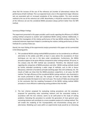show that the increase of the size of the reference set (number of alternatives) reduces the
performance of both methods. This is an expected result, since in this experiment larger reference
sets are associated with an increased complexity of the ranking problem. The most sensitive
method to the size of the reference set is NFR. Nevertheless, it should be noted that irrespective
of the reference set size the considered MOEA procedure always perform better than the NFR
method.



Summary of Major Findings

The experiment presented in this paper provides useful results regarding the efficiency of a MCDA
ranking method compared to another well established MCDA ranking method. Additionally, it
facilitated the investigation of the relative performance of the two MCDA ranking methods. The
conducted extensive experiment helped in considering the relative ranking performance of these
methods for a variety of data size.

Overall, the main finding of the experimental analysis presented in this paper can be summarized
in the following points:

   1. The considered MCDA ranking method MOEA procedure can be considered as an efficient
      alternative to the widely used NFR, at least in cases where the assumptions of these
      techniques are not met in the data under consideration. Furthermore, the MOEA
      procedure appears to be quite effective compared to other ranking methods. Of course, in
      this analysis only the NFR method was considered. Therefore, the obtained results
      regarding the comparison of MOEA procedure and other MCDA ranking methods should
      be further extended considering a wider range of methods, such as Min in favour
      (Bouyssou), extension of prudence principle (working paper Dias and Lamboray), etc. the
      results of table xxx show that the MOEA procedure outperform, in all cases, the NFR
      method. The high efficiency of the considered MCDA ranking method is also illustrated in
      the results presented in table yyy. The analysis of Table xxx shows that the MOEA
      procedure provides the lowest error rate in all cases. The results of Tables xxx and yyy lead
      to the conclusion that the modeling framework of the MCDA ranking method MOEA
      procedure is more efficient in addressing ranking problems than the NFR.



   2. The test criterion proposed for evaluating ranking procedures and the procedure
      proposed for generating value outranking relations and the associated ranking in
      accordance with the test criterion, seems to be well-suited to the study of ranking
      problems. Extending this procedure to consider the generation of more general value
      outranking relations will contribute to a more complete analysis of a ranking method. This
      will enable the modeling of the incomparability and intransitivities among pairs of
      alternatives. Modeling such cases within an experimental study would be an interesting
 