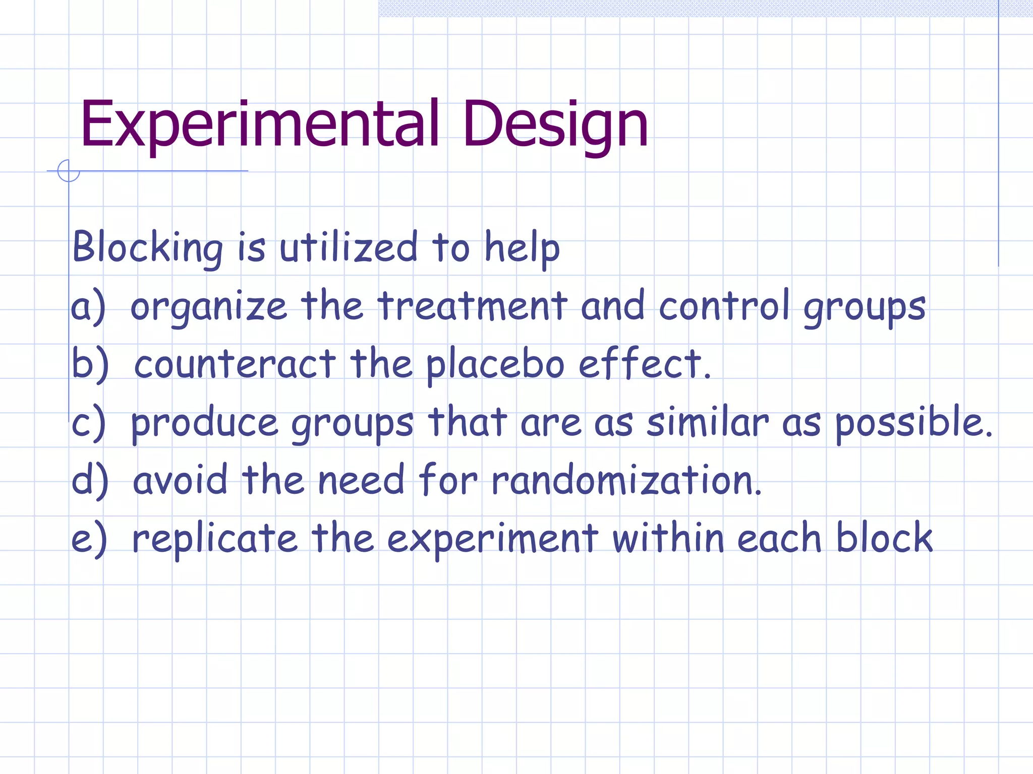 Experimental Design Blocking is utilized to help a)  organize the treatment and control groups  b)  counteract the placebo effect. c)  produce groups that are as similar as possible. d)  avoid the need for randomization. e)  replicate the experiment within each block   