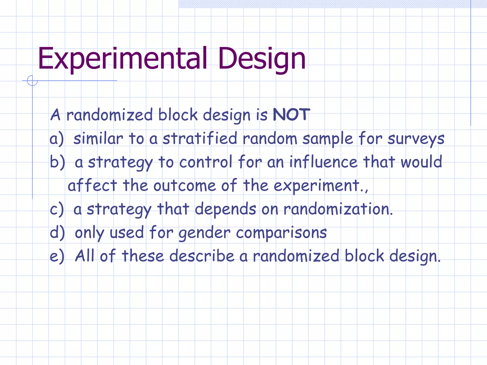 Experimental Design A randomized block design is  NOT a)  similar to a stratified random sample for surveys b)  a strategy to control for an influence that would  affect the outcome of the experiment., c)  a strategy that depends on randomization. d)  only used for gender comparisons e)  All of these describe a randomized block design. 