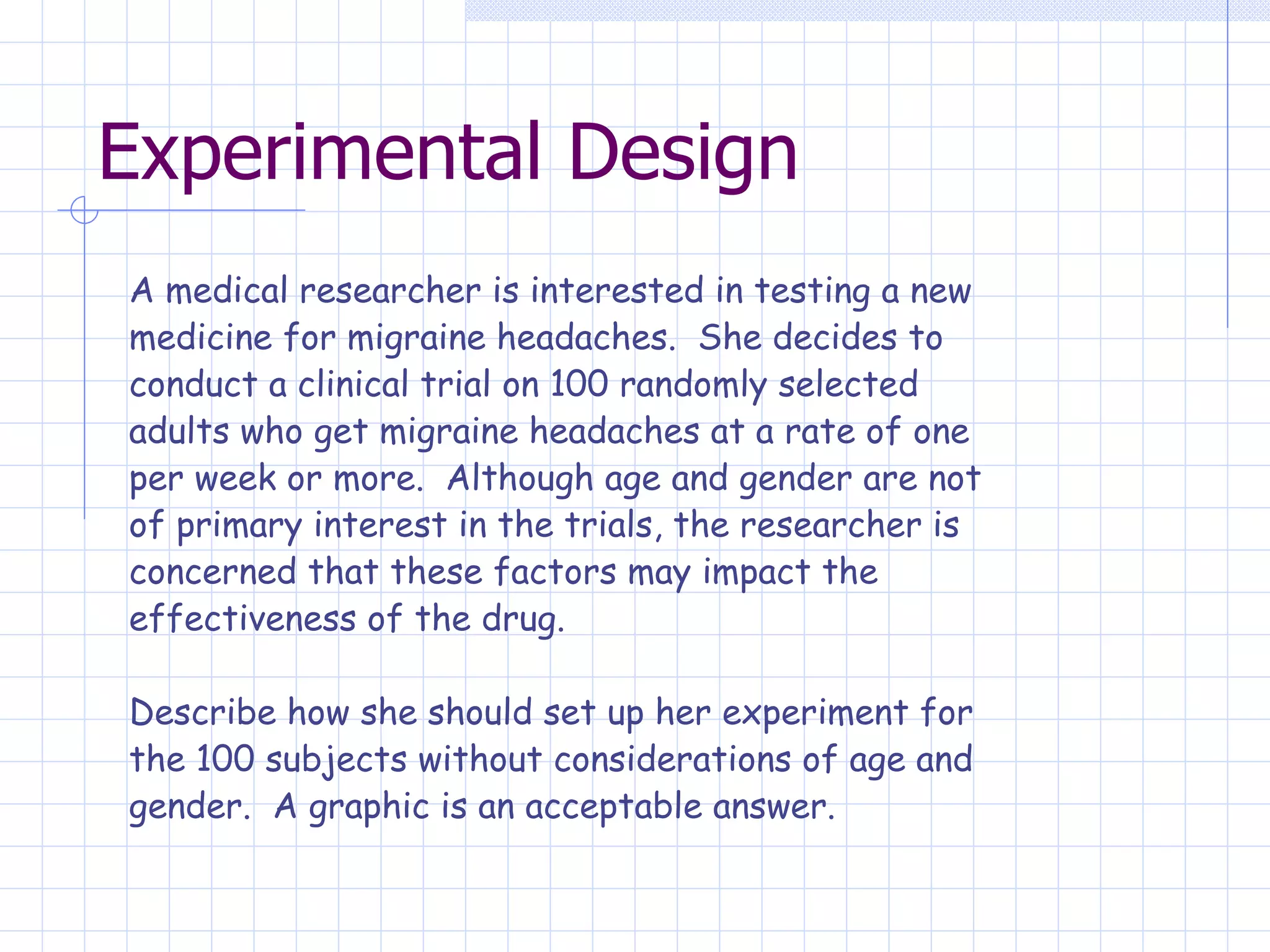 Experimental Design A medical researcher is interested in testing a new medicine for migraine headaches.  She decides to conduct a clinical trial on 100 randomly selected adults who get migraine headaches at a rate of one per week or more.  Although age and gender are not of primary interest in the trials, the researcher is concerned that these factors may impact the effectiveness of the drug.   Describe how she should set up her experiment for  the 100 subjects without considerations of age and  gender.  A graphic is an acceptable answer. 