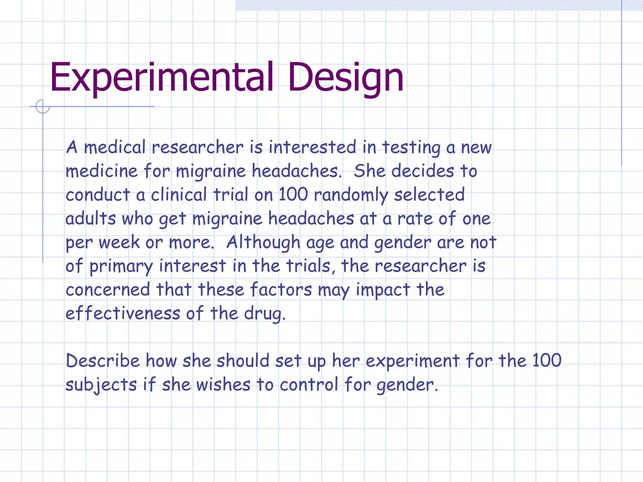 Experimental Design A medical researcher is interested in testing a new medicine for migraine headaches.  She decides to conduct a clinical trial on 100 randomly selected adults who get migraine headaches at a rate of one per week or more.  Although age and gender are not of primary interest in the trials, the researcher is concerned that these factors may impact the effectiveness of the drug.   Describe how she should set up her experiment for the 100  subjects if she wishes to control for gender.   
