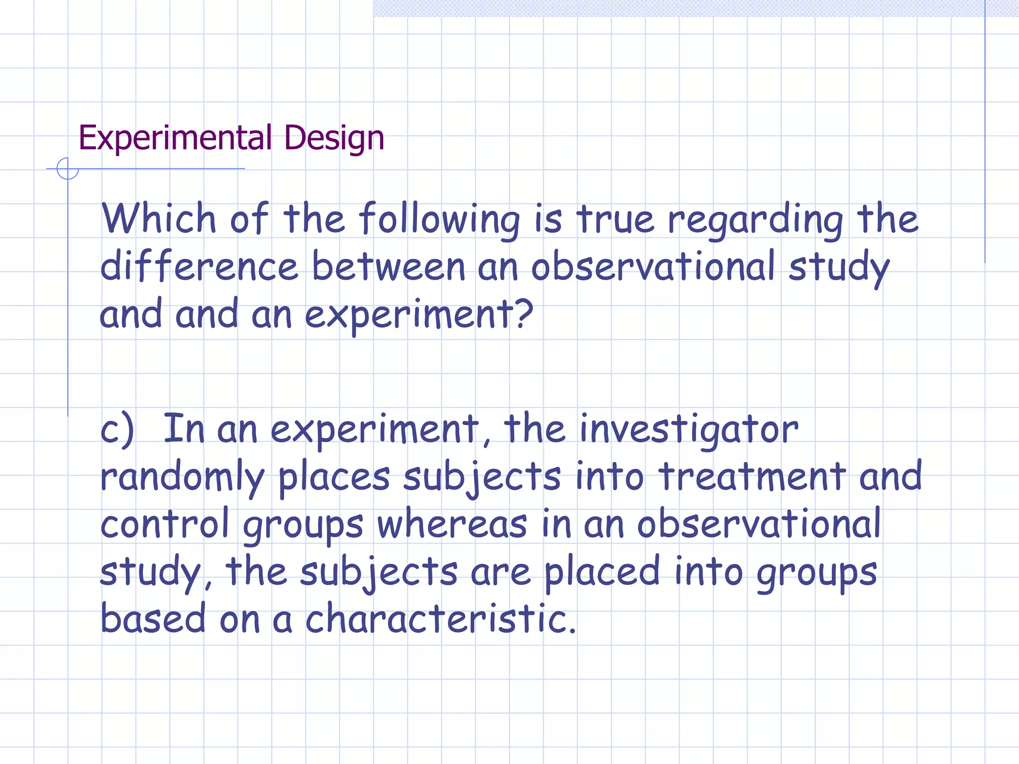Experimental Design Which of the following is true regarding the difference between an observational study and and an experiment? c)  In an experiment, the investigator randomly places subjects into treatment and control groups whereas in an observational study, the subjects are placed into groups based on a characteristic. 