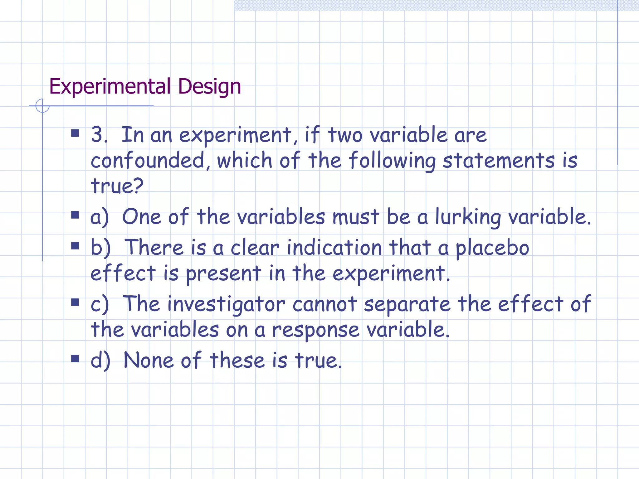 Experimental Design 3.  In an experiment, if two variable are confounded, which of the following statements is true? a)  One of the variables must be a lurking variable. b)  There is a clear indication that a placebo effect is present in the experiment. c)  The investigator cannot separate the effect of the variables on a response variable. d)  None of these is true. 