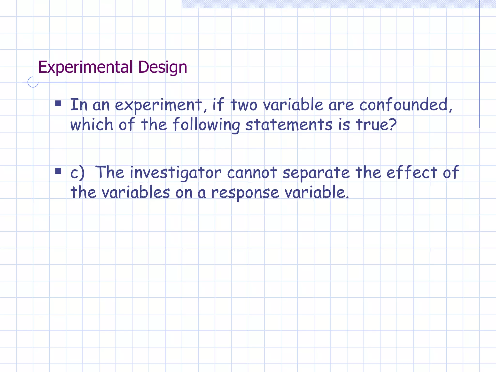 Experimental Design In an experiment, if two variable are confounded, which of the following statements is true? c)  The investigator cannot separate the effect of the variables on a response variable. 