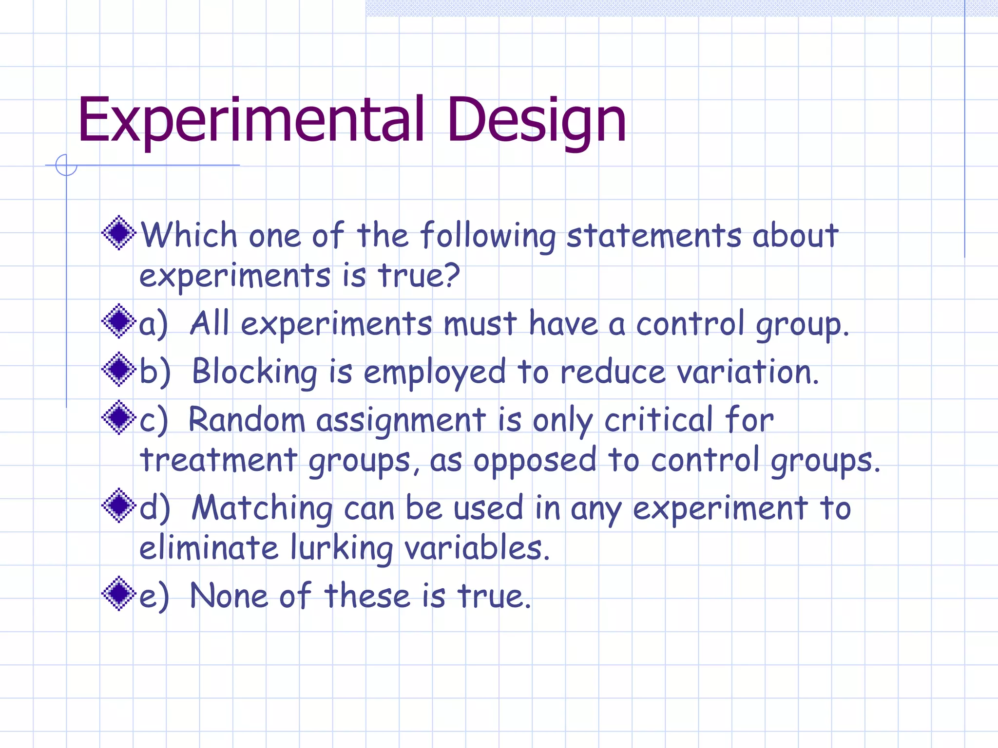 Experimental Design Which one of the following statements about experiments is true? a)  All experiments must have a control group. b)  Blocking is employed to reduce variation. c)  Random assignment is only critical for treatment groups, as opposed to control groups. d)  Matching can be used in any experiment to eliminate lurking variables. e)  None of these is true. 