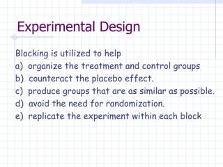 Experimental Design Blocking is utilized to help a)  organize the treatment and control groups  b)  counteract the placebo effect. c)  produce groups that are as similar as possible. d)  avoid the need for randomization. e)  replicate the experiment within each block   