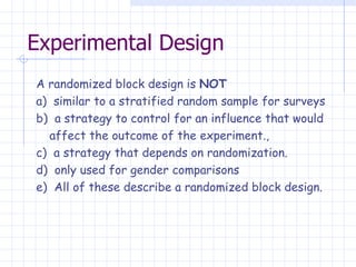 Experimental Design A randomized block design is  NOT a)  similar to a stratified random sample for surveys b)  a strategy to control for an influence that would  affect the outcome of the experiment., c)  a strategy that depends on randomization. d)  only used for gender comparisons e)  All of these describe a randomized block design. 