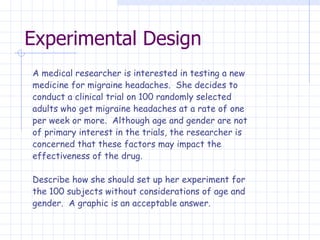 Experimental Design A medical researcher is interested in testing a new medicine for migraine headaches.  She decides to conduct a clinical trial on 100 randomly selected adults who get migraine headaches at a rate of one per week or more.  Although age and gender are not of primary interest in the trials, the researcher is concerned that these factors may impact the effectiveness of the drug.   Describe how she should set up her experiment for  the 100 subjects without considerations of age and  gender.  A graphic is an acceptable answer. 