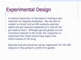 Experimental Design A medical researcher is interested in testing a new medicine for migraine headaches.  She decides to conduct a clinical trial on 100 randomly selected adults who get migraine headaches at a rate of one per week or more.  Although age and gender are not of primary interest in the trials, the researcher is concerned that these factors may impact the effectiveness of the drug.   Describe how she should set up her experiment for the 100  subjects if she wishes to control for gender.   