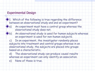 Experimental Design 1.  Which of the following is true regarding the difference between an observational study and and an experiment? a)  An experiment must have a control group whereas the  observational study does not. b)  An observational study is used for human subjects whereas  an experiment is used for non-human subjects. c)  In an experiment, the investigator randomly places  subjects into treatment and control groups whereas in an  observational study, the subjects are placed into groups  based on a characteristic. d)  The observational study can produce causal results  whereas an experiment can only identify an association. e)  None of these is true. 