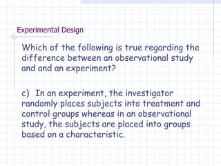 Experimental Design Which of the following is true regarding the difference between an observational study and and an experiment? c)  In an experiment, the investigator randomly places subjects into treatment and control groups whereas in an observational study, the subjects are placed into groups based on a characteristic. 