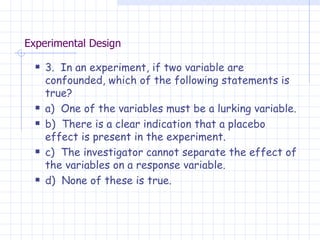 Experimental Design 3.  In an experiment, if two variable are confounded, which of the following statements is true? a)  One of the variables must be a lurking variable. b)  There is a clear indication that a placebo effect is present in the experiment. c)  The investigator cannot separate the effect of the variables on a response variable. d)  None of these is true. 