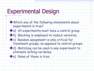 Experimental Design Which one of the following statements about experiments is true? a)  All experiments must have a control group. b)  Blocking is employed to reduce variation. c)  Random assignment is only critical for treatment groups, as opposed to control groups. d)  Matching can be used in any experiment to eliminate lurking variables. e)  None of these is true. 
