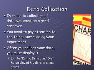 Data Collection In order to collect good data, you must be a good observer.  You need to pay attention to the things surrounding your experiment. After you collect your data, you must display it.  Ex: In “Drink, Drive, and Die”, he displayed his data in a line graph. 