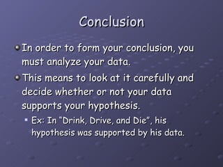 Conclusion In order to form your conclusion, you must analyze your data. This means to look at it carefully and decide whether or not your data supports your hypothesis. Ex: In “Drink, Drive, and Die”, his hypothesis was supported by his data.  
