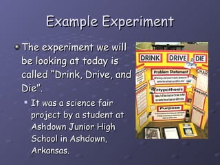 Example Experiment The experiment we will be looking at today is called “Drink, Drive, and Die”.  It was a science fair project by a student at Ashdown Junior High School in Ashdown, Arkansas. 