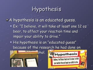 Hypothesis A hypothesis is an educated guess. Ex: “I believe, it will take at least one 12 oz beer, to affect your reaction time and impair your ability to drive.” His hypothesis is an “educated guess” because of the research he had done on amounts of alcohol.  