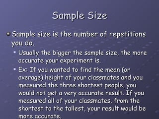 Sample Size Sample size is the number of repetitions you do.  Usually the bigger the sample size, the more accurate your experiment is.  Ex: If you wanted to find the mean (or average) height of your classmates and you measured the three shortest people, you would not get a very accurate result. If you measured all of your classmates, from the shortest to the tallest, your result would be more accurate.  