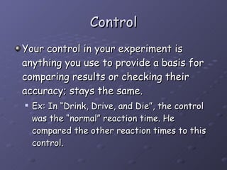 Control Your control in your experiment is anything you use to provide a basis for comparing results or checking their accuracy; stays the same.  Ex: In “Drink, Drive, and Die”, the control was the “normal” reaction time. He compared the other reaction times to this control.  