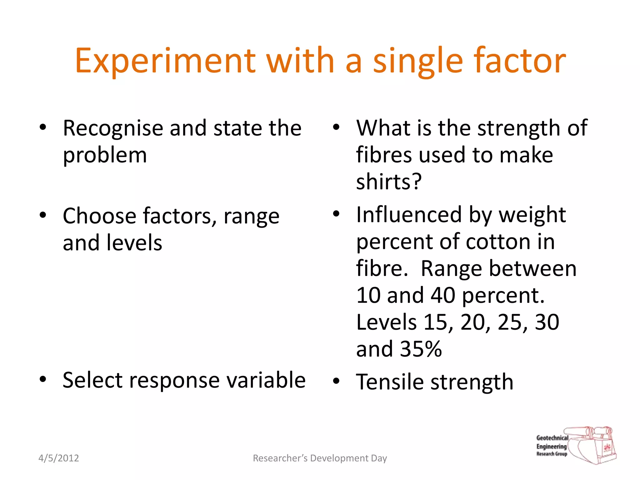 Experiment with a single factor
• Recognise and state the           • What is the strength of
  problem                             fibres used to make
                                      shirts?
• Choose factors, range             • Influenced by weight
  and levels                          percent of cotton in
                                      fibre. Range between
                                      10 and 40 percent.
                                      Levels 15, 20, 25, 30
                                      and 35%
• Select response variable          • Tensile strength

4/5/2012            Researcher’s Development Day
 