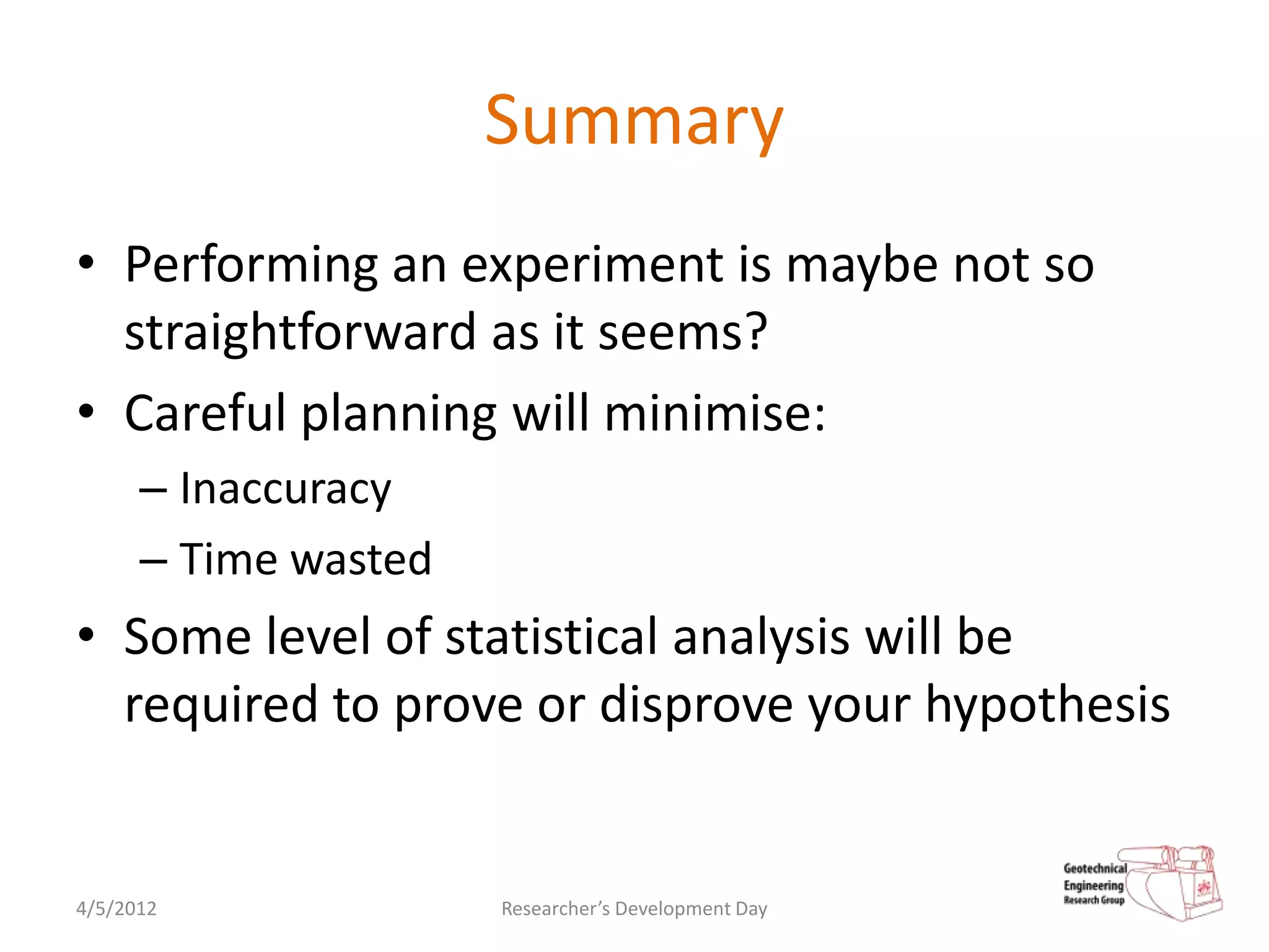 Summary
• Performing an experiment is maybe not so
  straightforward as it seems?
• Careful planning will minimise:
      – Inaccuracy
      – Time wasted
• Some level of statistical analysis will be
  required to prove or disprove your hypothesis


4/5/2012              Researcher’s Development Day
 