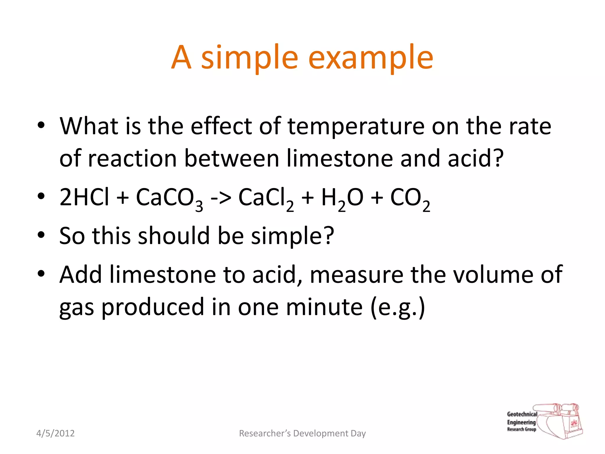 A simple example
• What is the effect of temperature on the rate
  of reaction between limestone and acid?
• 2HCl + CaCO3 -> CaCl2 + H2O + CO2
• So this should be simple?
• Add limestone to acid, measure the volume of
  gas produced in one minute (e.g.)



4/5/2012          Researcher’s Development Day
 