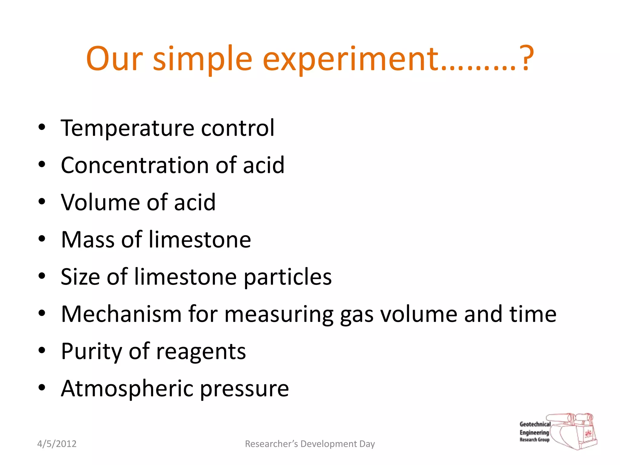 Our simple experiment………?
•   Temperature control
•   Concentration of acid
•   Volume of acid
•   Mass of limestone
•   Size of limestone particles
•   Mechanism for measuring gas volume and time
•   Purity of reagents
•   Atmospheric pressure
4/5/2012           Researcher’s Development Day
 