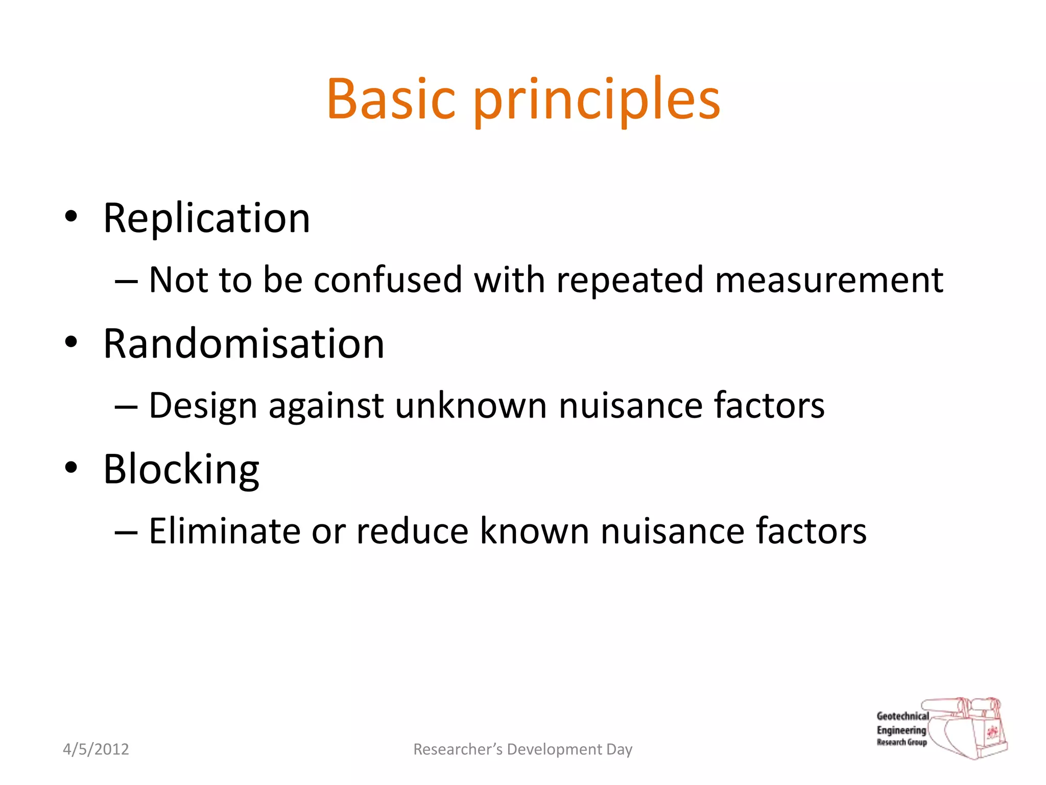 Basic principles
• Replication
      – Not to be confused with repeated measurement
• Randomisation
      – Design against unknown nuisance factors
• Blocking
      – Eliminate or reduce known nuisance factors




4/5/2012               Researcher’s Development Day
 