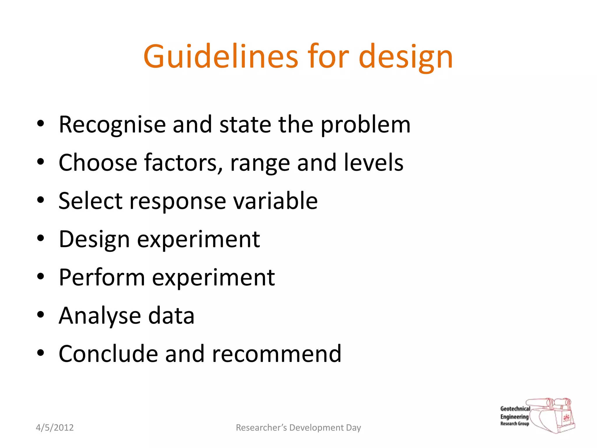 Guidelines for design
•   Recognise and state the problem
•   Choose factors, range and levels
•   Select response variable
•   Design experiment
•   Perform experiment
•   Analyse data
•   Conclude and recommend

4/5/2012            Researcher’s Development Day
 